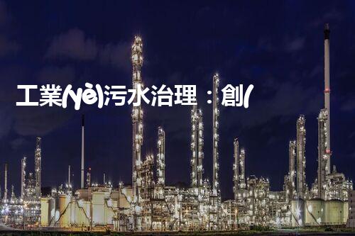 工業(yè)污水治理：創(chuàng)新技術(shù)解決方案，為環(huán)境保護帶來新希望！